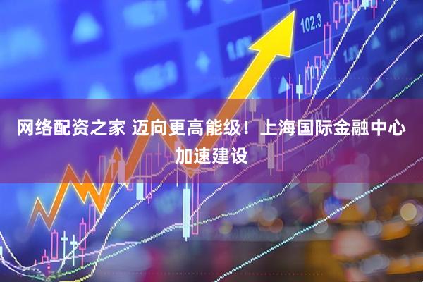 网络配资之家 迈向更高能级！上海国际金融中心加速建设