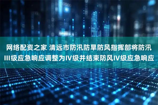 网络配资之家 清远市防汛防旱防风指挥部将防汛Ⅲ级应急响应调整为Ⅳ级并结束防风Ⅳ级应急响应