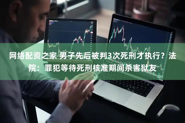 网络配资之家 男子先后被判3次死刑才执行？法院：罪犯等待死刑核准期间杀害狱友