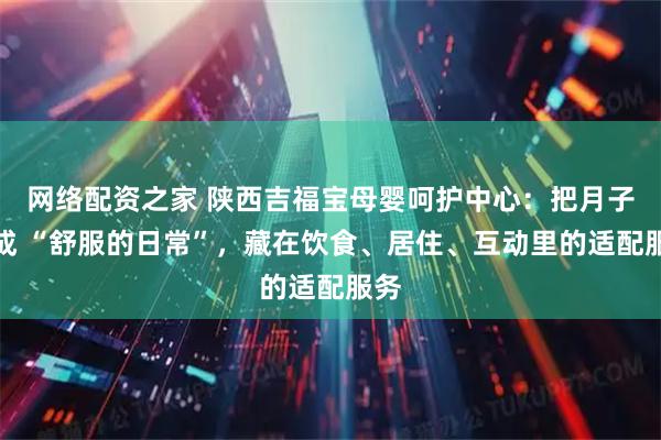网络配资之家 陕西吉福宝母婴呵护中心：把月子过成 “舒服的日常”，藏在饮食、居住、互动里的适配服务