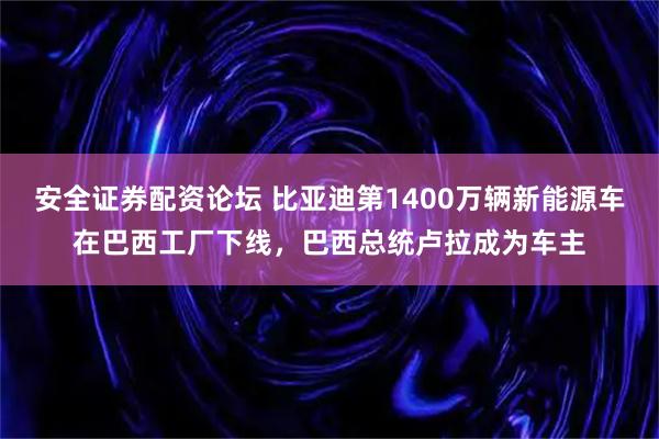 安全证券配资论坛 比亚迪第1400万辆新能源车在巴西工厂下线，巴西总统卢拉成为车主