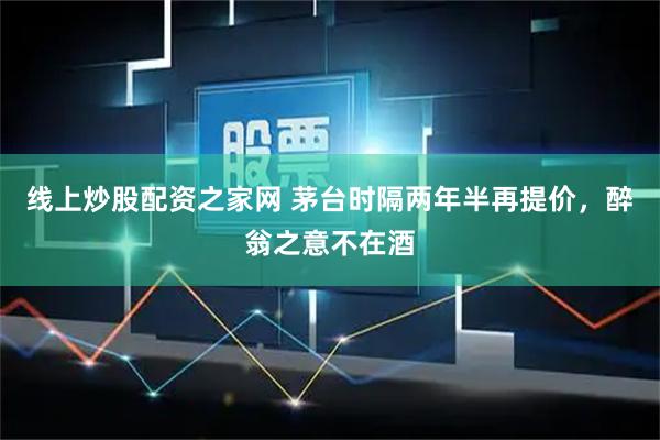 线上炒股配资之家网 茅台时隔两年半再提价，醉翁之意不在酒