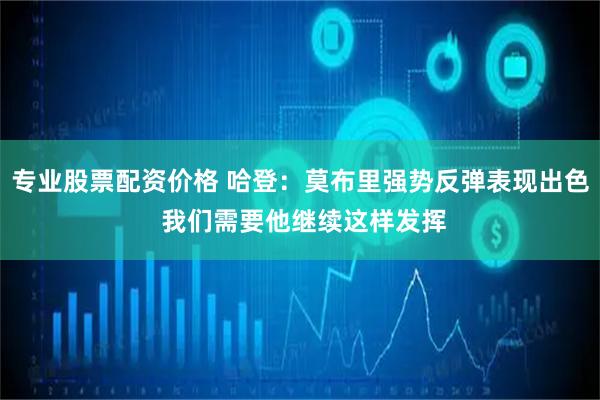 专业股票配资价格 哈登：莫布里强势反弹表现出色 我们需要他继续这样发挥