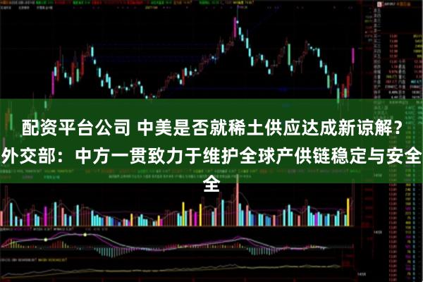 配资平台公司 中美是否就稀土供应达成新谅解？外交部：中方一贯致力于维护全球产供链稳定与安全