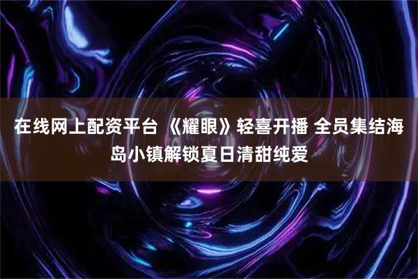 在线网上配资平台 《耀眼》轻喜开播 全员集结海岛小镇解锁夏日清甜纯爱