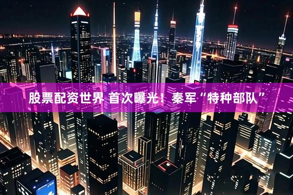 股票配资世界 首次曝光！秦军“特种部队”