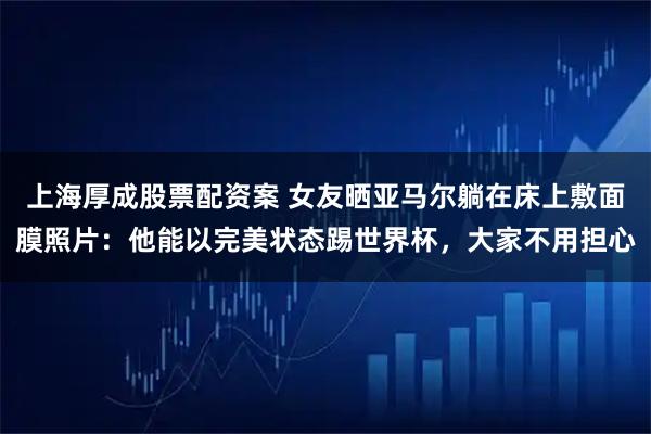 上海厚成股票配资案 女友晒亚马尔躺在床上敷面膜照片：他能以完美状态踢世界杯，大家不用担心