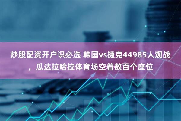 炒股配资开户识必选 韩国vs捷克44985人观战，瓜达拉哈拉体育场空着数百个座位