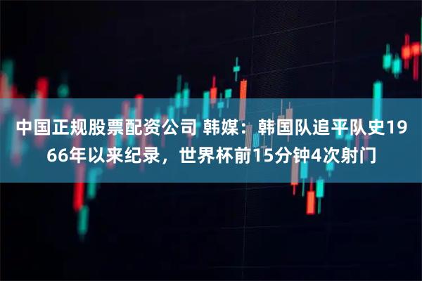 中国正规股票配资公司 韩媒：韩国队追平队史1966年以来纪录，世界杯前15分钟4次射门