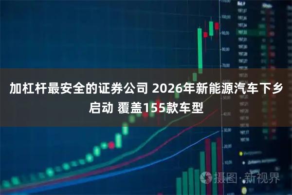 加杠杆最安全的证券公司 2026年新能源汽车下乡启动 覆盖155款车型