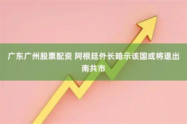 广东广州股票配资 阿根廷外长暗示该国或将退出南共市