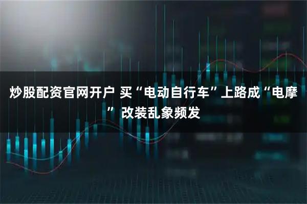 炒股配资官网开户 买“电动自行车”上路成“电摩” 改装乱象频发