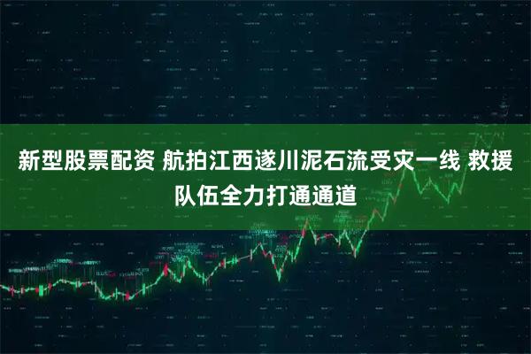 新型股票配资 航拍江西遂川泥石流受灾一线 救援队伍全力打通通道