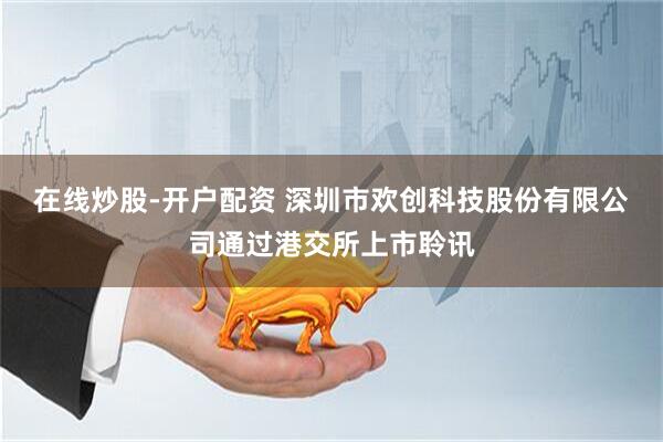 在线炒股-开户配资 深圳市欢创科技股份有限公司通过港交所上市聆讯